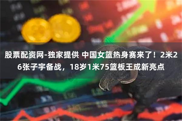 股票配资网-独家提供 中国女篮热身赛来了！2米26张子宇备战，18岁1米75篮板王成新亮点