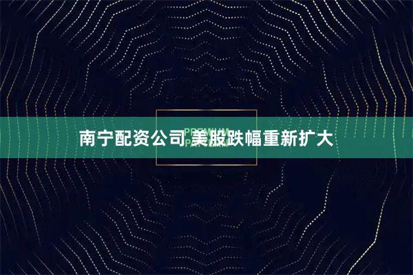 南宁配资公司 美股跌幅重新扩大