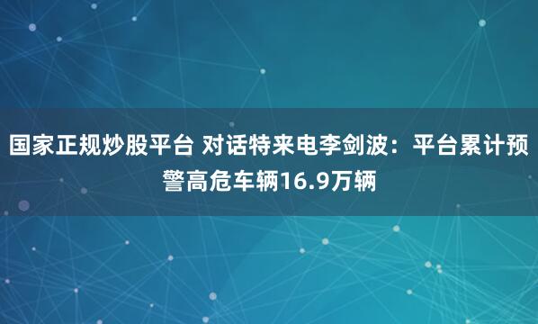 国家正规炒股平台 对话特来电李剑波：平台累计预警高危车辆16.9万辆