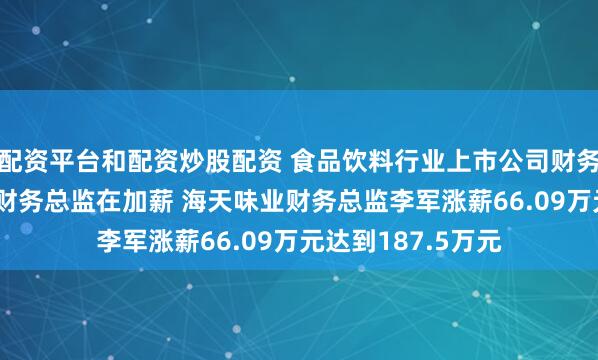 配资平台和配资炒股配资 食品饮料行业上市公司财务总监观察：67位财务总监在加薪 海天味业财务总监李军涨薪66.09万元达到187.5万元