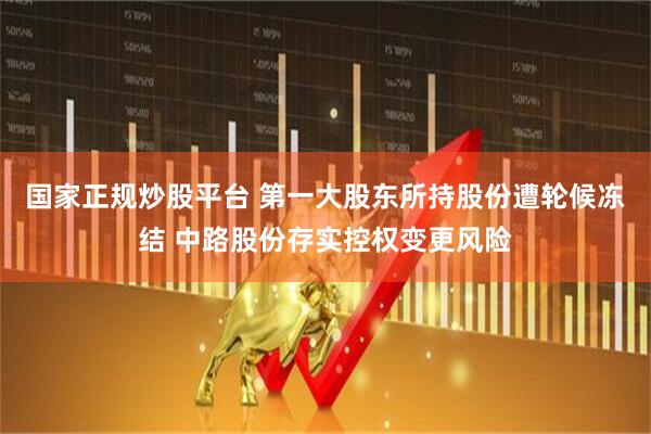 国家正规炒股平台 第一大股东所持股份遭轮候冻结 中路股份存实控权变更风险
