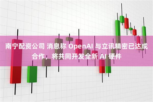南宁配资公司 消息称 OpenAI 与立讯精密已达成合作，将共同开发全新 AI 硬件