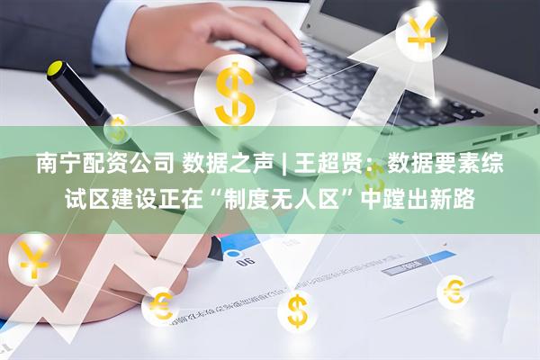 南宁配资公司 数据之声 | 王超贤：数据要素综试区建设正在“制度无人区”中蹚出新路