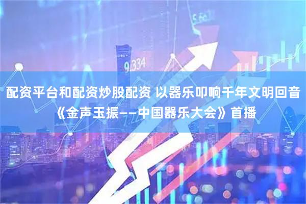 配资平台和配资炒股配资 以器乐叩响千年文明回音 《金声玉振——中国器乐大会》首播
