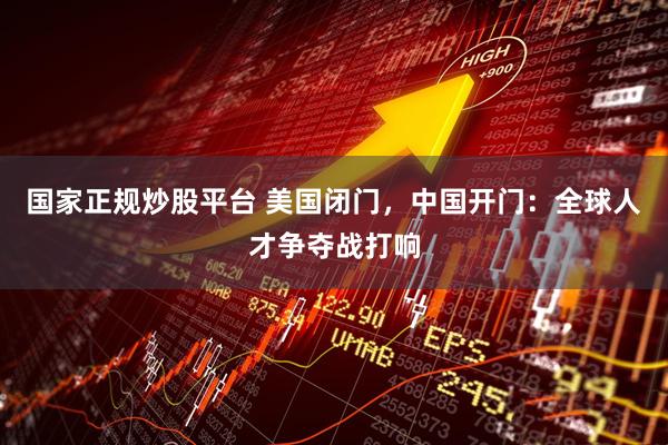 国家正规炒股平台 美国闭门，中国开门：全球人才争夺战打响