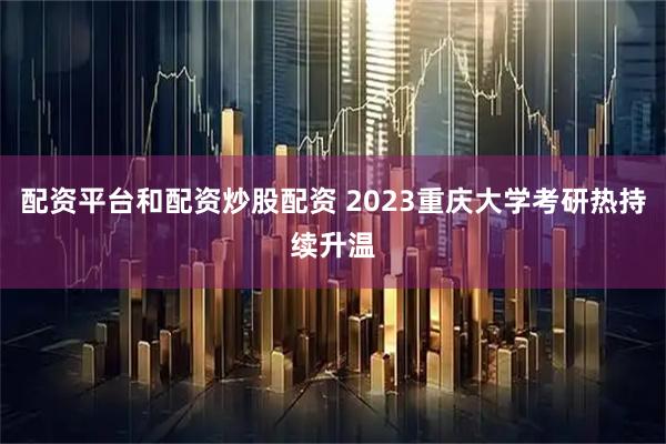 配资平台和配资炒股配资 2023重庆大学考研热持续升温