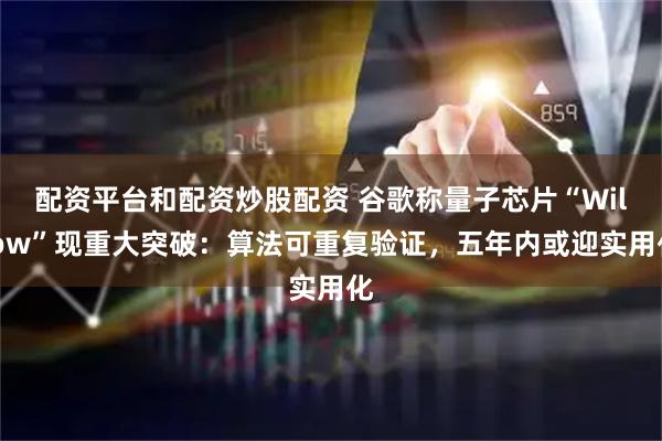 配资平台和配资炒股配资 谷歌称量子芯片“Willow”现重大突破：算法可重复验证，五年内或迎实用化