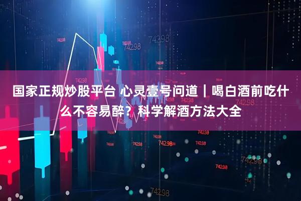 国家正规炒股平台 心灵壹号问道|喝白酒前吃什么不容易醉?科学解酒方法大全