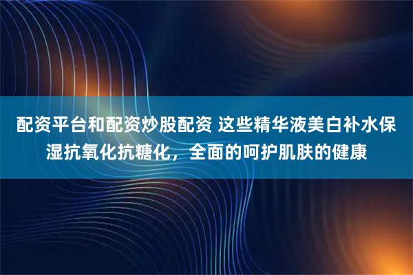 配资平台和配资炒股配资 这些精华液美白补水保湿抗氧化抗糖化，全面的呵护肌肤的健康