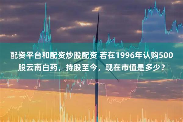 配资平台和配资炒股配资 若在1996年认购500股云南白药，持股至今，现在市值是多少？