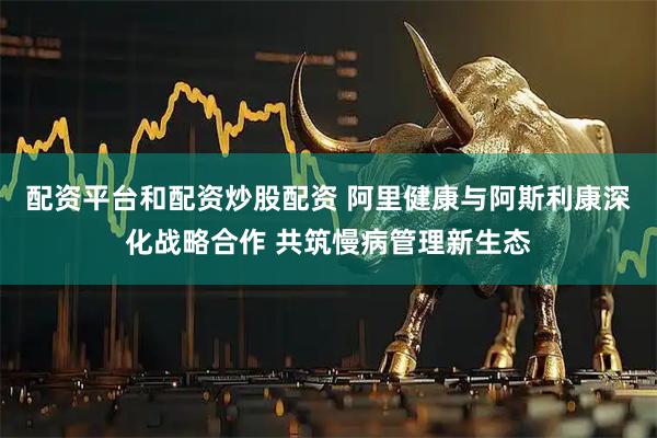 配资平台和配资炒股配资 阿里健康与阿斯利康深化战略合作 共筑慢病管理新生态