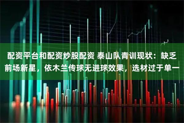 配资平台和配资炒股配资 泰山队青训现状：缺乏前场新星，依木兰传球无进球效果，选材过于单一