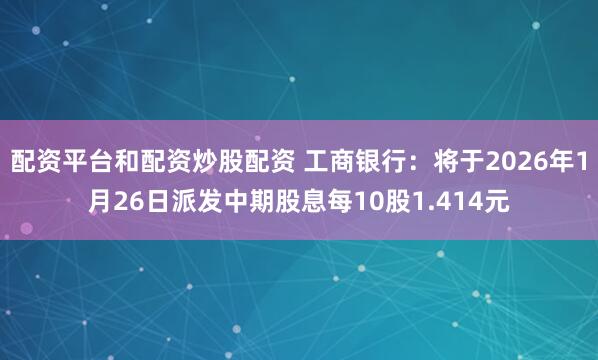 配资平台和配资炒股配资 工商银行：将于2026年1月26日派发中期股息每10股1.414元