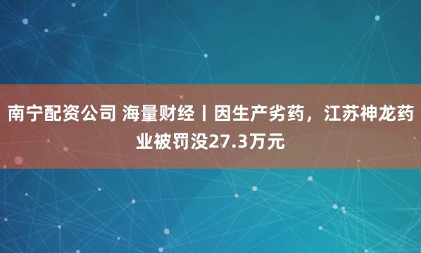 南宁配资公司 海量财经丨因生产劣药，江苏神龙药业被罚没27.3万元