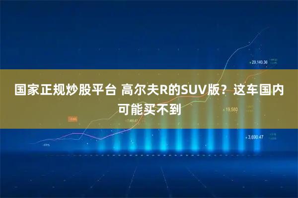 国家正规炒股平台 高尔夫R的SUV版？这车国内可能买不到