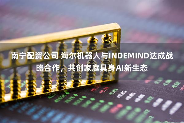 南宁配资公司 海尔机器人与INDEMIND达成战略合作，共创家庭具身AI新生态