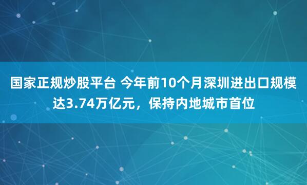 国家正规炒股平台 今年前10个月深圳进出口规模达3.74万亿元，保持内地城市首位