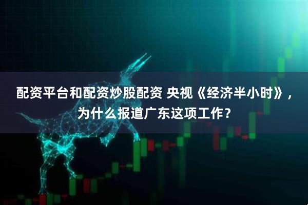 配资平台和配资炒股配资 央视《经济半小时》，为什么报道广东这项工作？