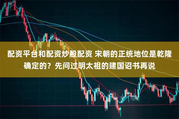 配资平台和配资炒股配资 宋朝的正统地位是乾隆确定的？先问过明太祖的建国诏书再说