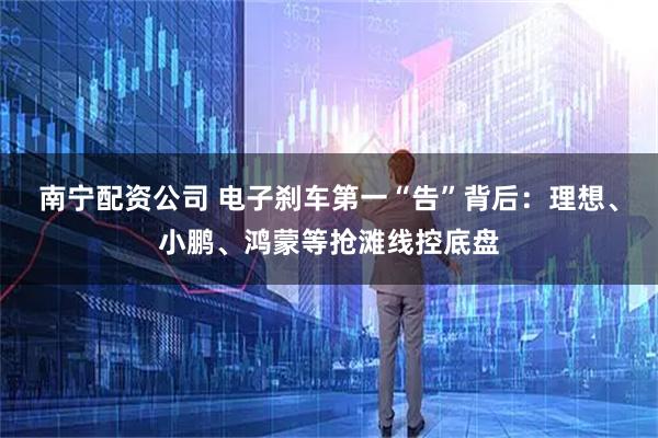南宁配资公司 电子刹车第一“告”背后：理想、小鹏、鸿蒙等抢滩线控底盘