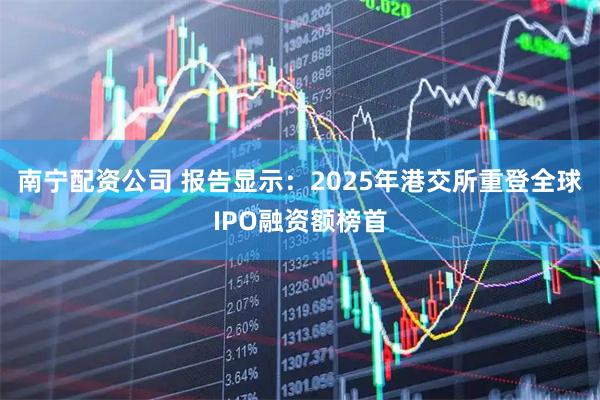 南宁配资公司 报告显示：2025年港交所重登全球IPO融资额榜首