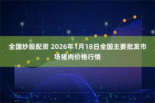 全国炒股配资 2026年1月18日全国主要批发市场猪肉价格行情
