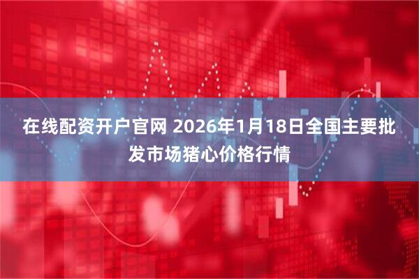 在线配资开户官网 2026年1月18日全国主要批发市场猪心价格行情