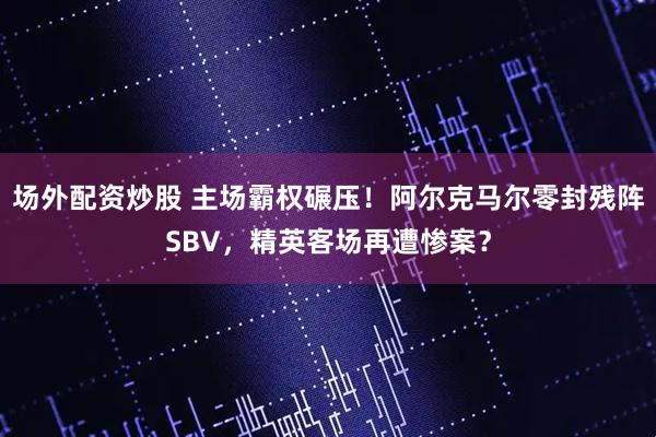场外配资炒股 主场霸权碾压！阿尔克马尔零封残阵SBV，精英客场再遭惨案？