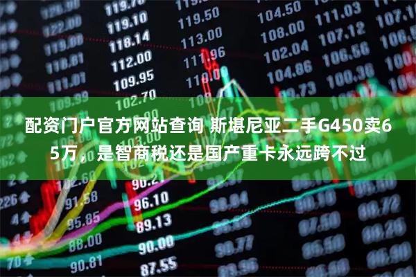 配资门户官方网站查询 斯堪尼亚二手G450卖65万，是智商税还是国产重卡永远跨不过
