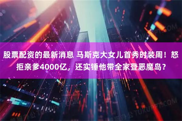 股票配资的最新消息 马斯克大女儿首秀时装周！怒拒亲爹4000亿，还实锤他带全家登恶魔岛？