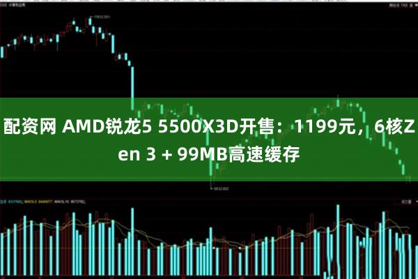 配资网 AMD锐龙5 5500X3D开售：1199元，6核Zen 3 + 99MB高速缓存