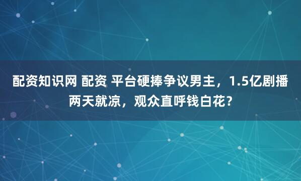 配资知识网 配资 平台硬捧争议男主，1.5亿剧播两天就凉，观众直呼钱白花？