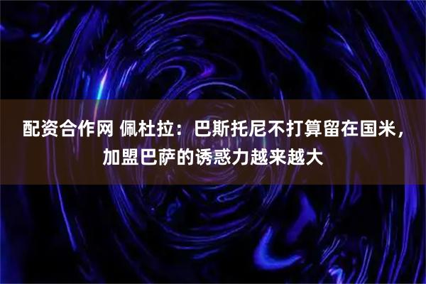 配资合作网 佩杜拉：巴斯托尼不打算留在国米，加盟巴萨的诱惑力越来越大