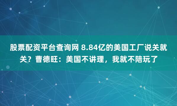 股票配资平台查询网 8.84亿的美国工厂说关就关？曹德旺：美国不讲理，我就不陪玩了