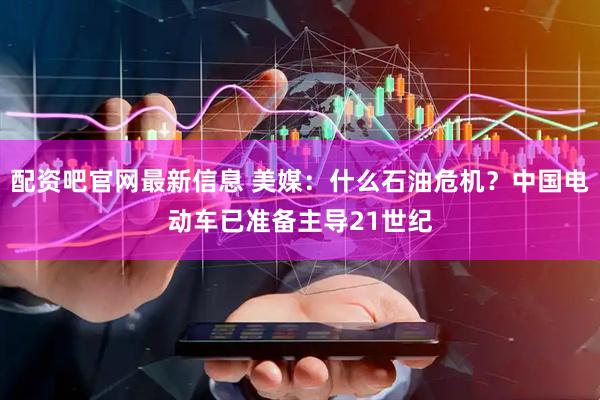 配资吧官网最新信息 美媒：什么石油危机？中国电动车已准备主导21世纪