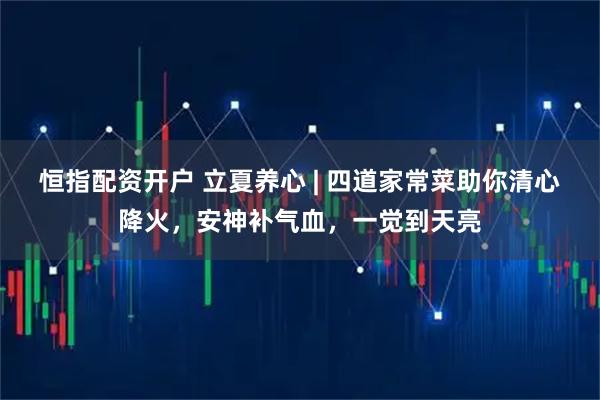 恒指配资开户 立夏养心 | 四道家常菜助你清心降火，安神补气血，一觉到天亮