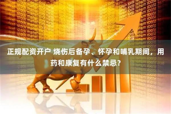正规配资开户 烧伤后备孕、怀孕和哺乳期间，用药和康复有什么禁忌？