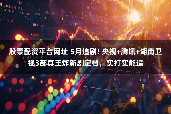 股票配资平台网址 5月追剧! 央视+腾讯+湖南卫视3部真王炸新剧定档，实打实能追