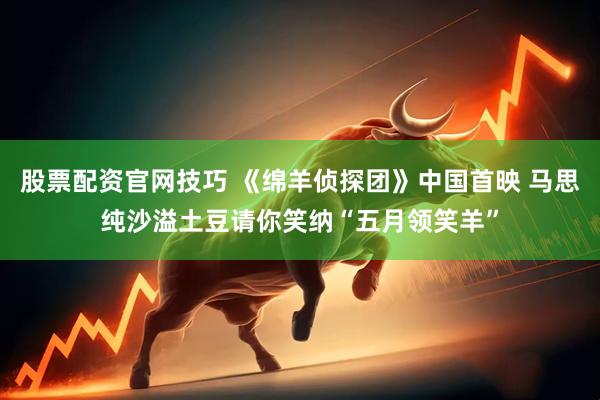 股票配资官网技巧 《绵羊侦探团》中国首映 马思纯沙溢土豆请你笑纳“五月领笑羊”