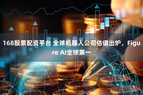 168股票配资平台 全球机器人公司估值出炉，Figure AI全球第一