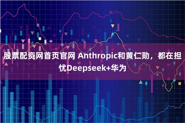 股票配资网首页官网 Anthropic和黄仁勋，都在担忧Deepseek+华为