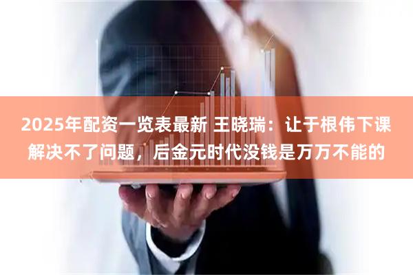 2025年配资一览表最新 王晓瑞：让于根伟下课解决不了问题，后金元时代没钱是万万不能的