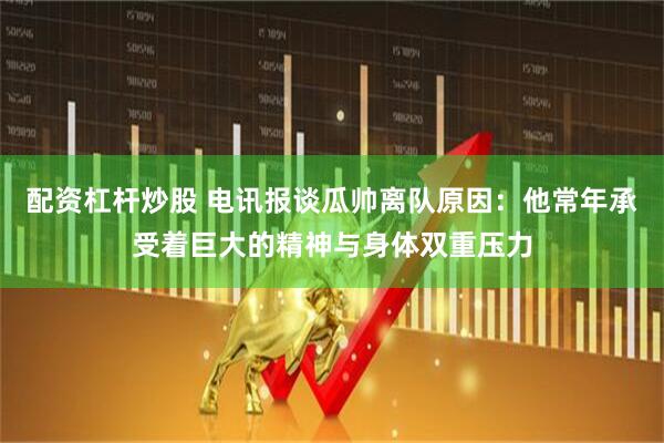 配资杠杆炒股 电讯报谈瓜帅离队原因：他常年承受着巨大的精神与身体双重压力