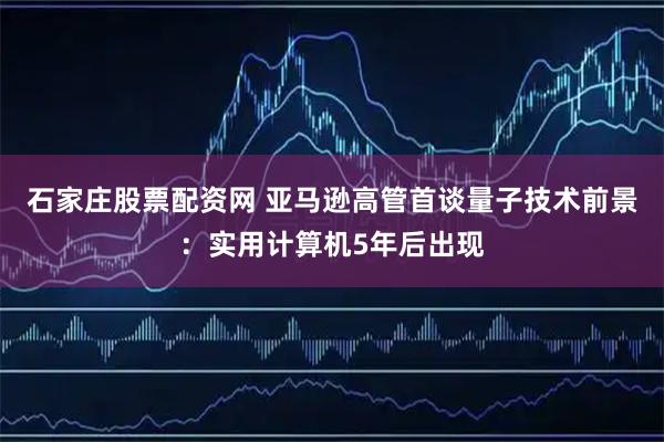 石家庄股票配资网 亚马逊高管首谈量子技术前景:实用计算机5年后出现