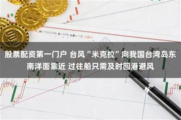 股票配资第一门户 台风“米克拉”向我国台湾岛东南洋面靠近 过往船只需及时回港避风