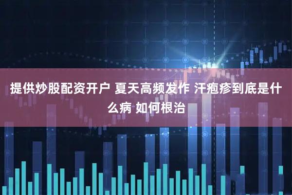 提供炒股配资开户 夏天高频发作 汗疱疹到底是什么病 如何根治