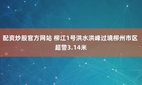 配资炒股官方网站 柳江1号洪水洪峰过境柳州市区 超警3.14米