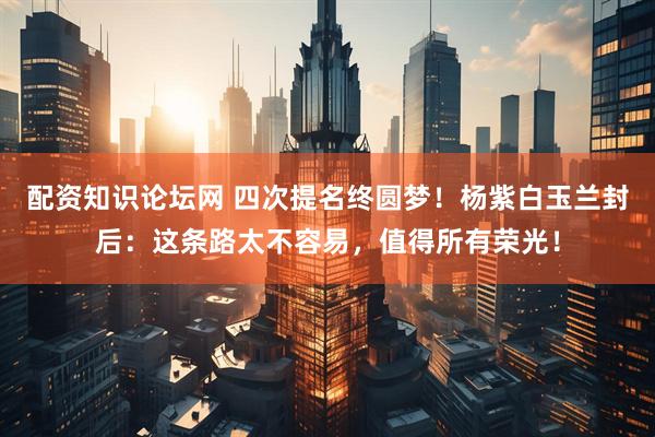 配资知识论坛网 四次提名终圆梦！杨紫白玉兰封后：这条路太不容易，值得所有荣光！