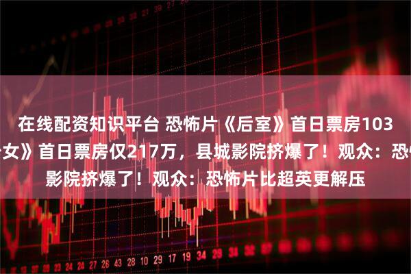 在线配资知识平台 恐怖片《后室》首日票房1038万，DC《超级少女》首日票房仅217万，县城影院挤爆了！观众：恐怖片比超英更解压